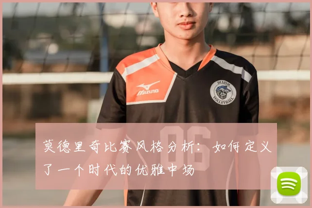 莫德里奇比赛风格分析：如何定义了一个时代的优雅中场