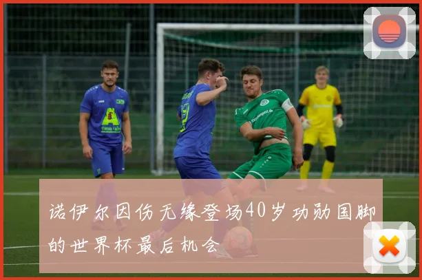 诺伊尔因伤无缘登场40岁功勋国脚的世界杯最后机会