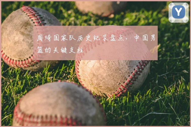 周琦国家队历史纪录盘点，中国男篮的关键支柱