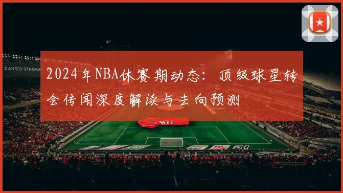 2024年NBA休赛期动态：顶级球星转会传闻深度解读与去向预测