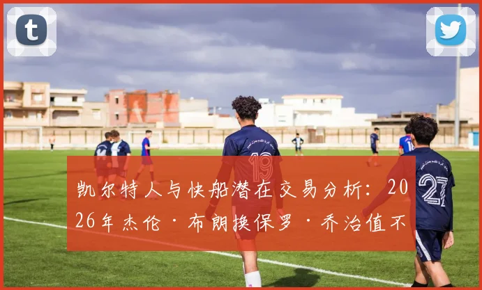 凯尔特人与快船潜在交易分析：2026年杰伦·布朗换保罗·乔治值不值？