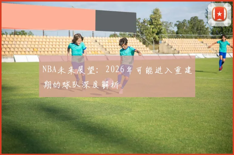 NBA未来展望：2026年可能进入重建期的球队深度解析