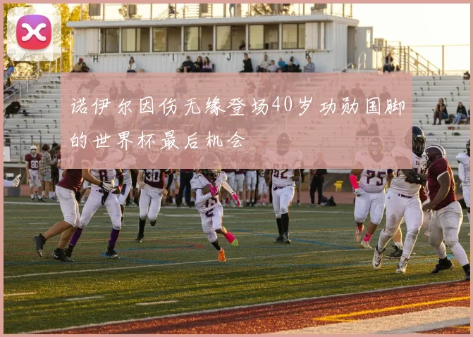 诺伊尔因伤无缘登场40岁功勋国脚的世界杯最后机会