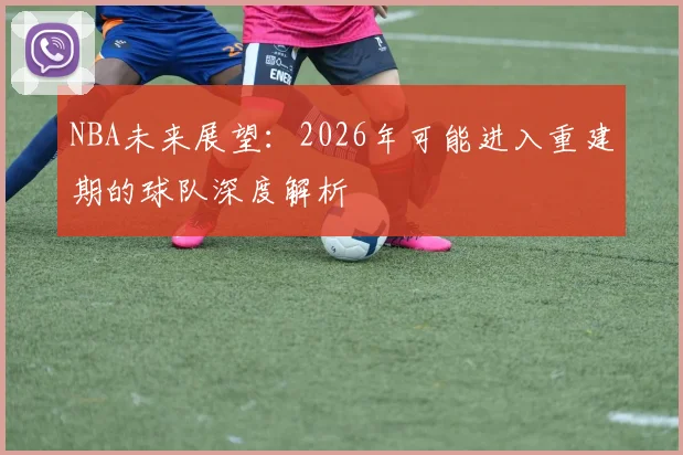 NBA未来展望：2026年可能进入重建期的球队深度解析