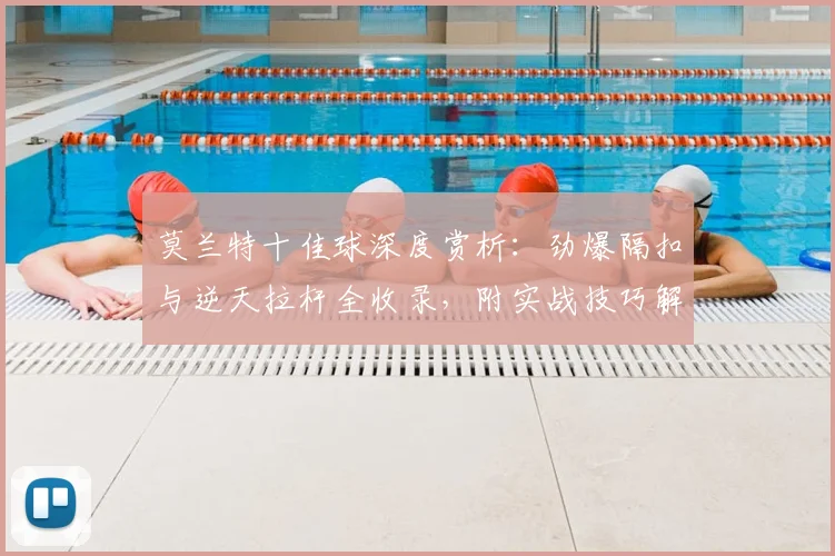 莫兰特十佳球深度赏析：劲爆隔扣与逆天拉杆全收录，附实战技巧解析