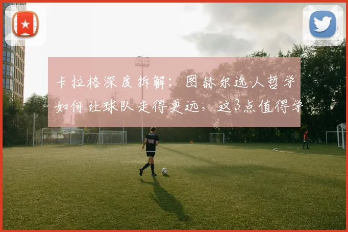 卡拉格深度拆解：图赫尔选人哲学如何让球队走得更远，这3点值得学