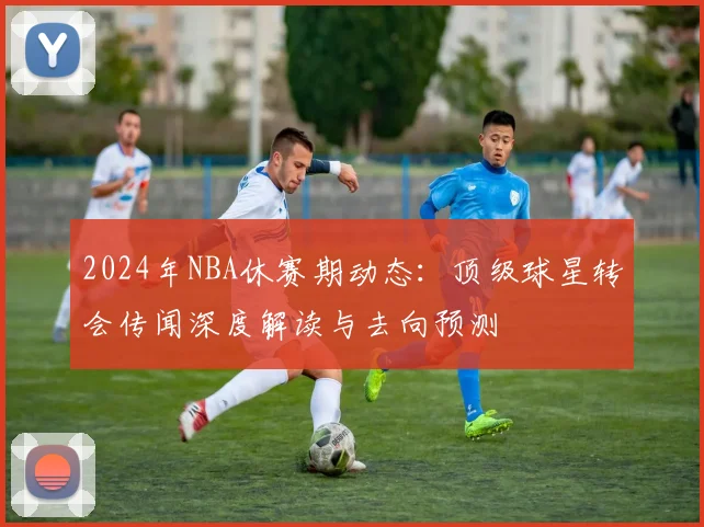 2024年NBA休赛期动态：顶级球星转会传闻深度解读与去向预测