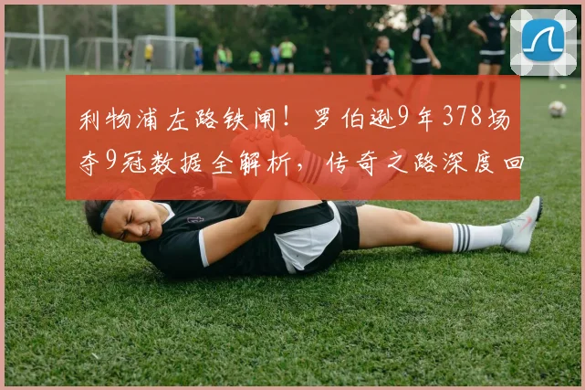 利物浦左路铁闸！罗伯逊9年378场夺9冠数据全解析，传奇之路深度回顾